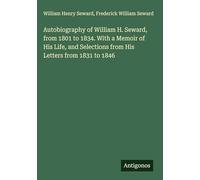 Autobiography of William H. Seward, from 1801 to 1834. With a Memoir of His Life, and Selections from His Letters from 1831 to 1846