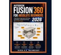 AUTODESK FUSION 360 FOR ABSOLUTE BEGINNERS 2026: A Visual Step-by-Step Guide to 3D Printing, CAD Modeling, and Mastering 3D Design with Real-World Projects