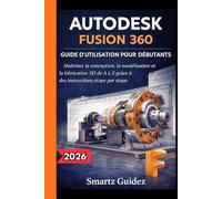 AUTODESK FUSION 360 GUIDE D'UTILISATION POUR DÉBUTANTS: Maîtrisez la conception, la modélisation et la fabrication 3D de A à Z grâce à des instructions étape par étape.