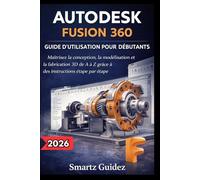 AUTODESK FUSION 360 GUIDE D'UTILISATION POUR DÉBUTANTS: Maîtrisez la conception, la modélisation et la fabrication 3D de A à Z grâce à des instructions étape par étape.
