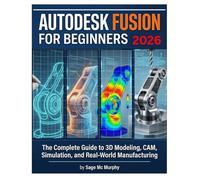 AUTODESK FUSION FOR BEGINNERS 2026: From First Sketch to Finished Product - The Complete Guide to 3D Modeling, CAM, Simulation, and Real-World Manufacturing