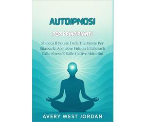 Autoipnosi per Principianti: Sblocca Il Potere Della Tua Mente Per Rilassarti, Acquisire Fiducia E Liberarti Dallo Stress E Dalle Cattive Abitudini