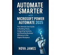 Automate Smarter with Microsoft Power Automate 2025: The Ultimate User Guide to Building Flows, Integrating Systems, and Boosting Business Efficiency in the Digital Workplace
