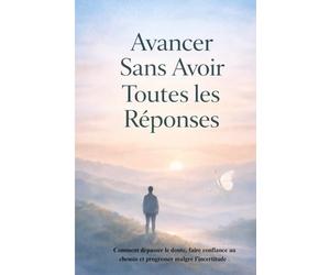 Avancer Sans Avoir Toutes les Réponses: Comment dépasser le doute, faire confiance au chemin et progresser malgré l’incertitude