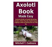 Axolotl Book Guide Made Easy: Inclusive Guide On Axolotl Nurturing; Conduct, What They Eat, Health Issues, Lodging As Well As Picking One As A Pet, Etc.