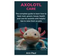 Axolotl Care: The Complete Guide To Learn How To Feed, Train, Groom, House, Health And Care For Axolotls With Helpful Tips To Raise Them As Pets