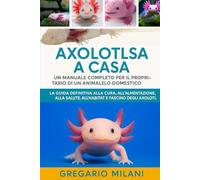 AXOLOTLS A CASA UN MANUALE COMPLETO PER IL PROPRIETARIO DI UN ANIMALE DOMESTICO: LA GUIDA DEFINITIVA ALLA CURA, ALL'ALIMENTAZIONE, ALLA SALUTE, ALL'HABITAT E AL FASCINO DEGLI AXOLOTL