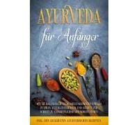 Ayurveda Für Anfänger: Wie Sie Das Indische Selbstheilungsprinzip Einfach In Ihren Alltag Integrieren Und Schritt Für Schritt Zu Ganzheitlicher Gesundheit Finden - Inkl. Den Leckersten Ayurvedischen R