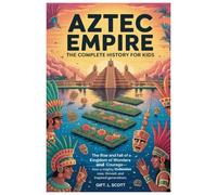 Aztec Empire: The Complete History for kids: The Rise and fall of a Kingdom of Wonders and Courage-How a Mighty Civilization Rose, Thrived, and Inspired Generations