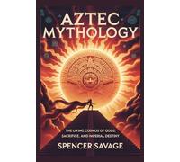 AZTEC MYTHOLOGY: The Living Cosmos of Gods, Sacrifice, and Imperial Destiny