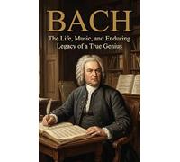 Bach: The Life, Music, and Enduring Legacy of a True Genius