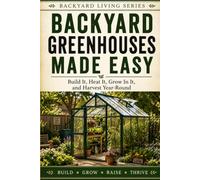 Backyard Greenhouses Made Easy: Build It, Heat It, Grow in It, and Harvest Year-Round
