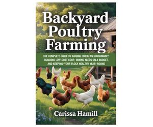 BACKYARD POULTRY FARMING: The Complete Guide to Raising Chickens Sustainably, Building Low-Cost Coop, Mixing Feeds on a Budget, and Keeping Your Flock Healthy Year-Round