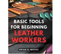 Basic Tools For Beginning Leather Workers: The Ultimate Compendium Of Essential Leatherworking Tools Exploring The What, Why, And How Of Leatherworking Tools And Their Applications