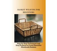 BASKET WEAVING FOR BEGINNERS: Step-by-Step Techniques and Easy Projects to Create Beautiful Handmade Baskets