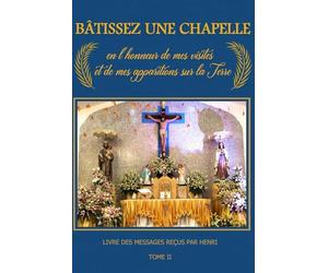 Bâtissez une Chapelle en l’honneur de Mes Visites et de Mes Apparitions sur la Terre: Livre des Messages reçus par Henri - Second Tome