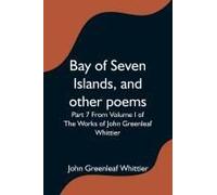 Bay Of Seven Islands, And Other Poems; Part 7 From Volume I Of The Works Of John Greenleaf Whittier