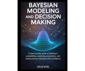 BAYESIAN MODELING AND DECISION MAKING: A Step-by-Step Guide to Thinking in Probabilities, Mastering Uncertainty, and Making Smarter Decisions with Confidence