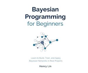 Bayesian Programming for Beginners: Learn to Build, Train, and Apply Bayesian Networks in Real Projects