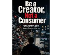 BE A CREATOR, NOT A CONSUMER: How to Stop Losing Your Life to Content and Start Building Something of Your Own