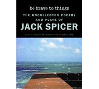 Be Brave to Things: The Uncollected Poetry and Plays of Jack Spicer