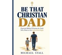 Be That Christian Dad: Practical Biblical Wisdom for Dads Who Want to Get Fatherhood Right