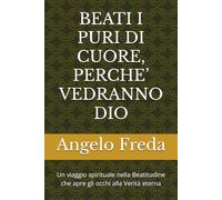 BEATI I PURI DI CUORE, PERCHE’ VEDRANNO DIO: Un viaggio spirituale nella Beatitudine che apre gli occhi alla Verità eterna