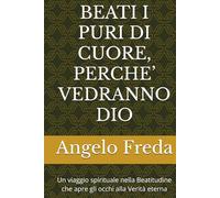 BEATI I PURI DI CUORE, PERCHE’ VEDRANNO DIO: Un viaggio spirituale nella Beatitudine che apre gli occhi alla Verità eterna