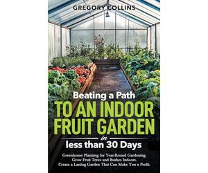 Beating a Path to an Indoor Fruit Garden in Less Than 30 Days: Greenhouse Planning for Year-Round Gardening. Grow Fruit Trees and Bushes Indoors. Create a Lasting Garden That Can Make You a Profit.
