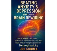 Beating Anxiety & Depression Through Brain Rewiring: How to Retrain Your Mind, Rebalance Your Emotions, and Heal From Within Using the Science of Neuroplasticity