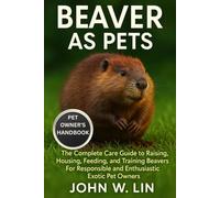BEAVER AS PETS: The Complete Care Guide to Raising, Housing, Feeding, and Training Beavers For Responsible and Enthusiastic Exotic Pet Owners.