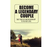 Become A Legendary Couple: Take Your Life And Relationship To The Next Level