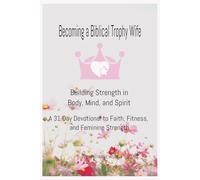 Becoming a Biblical Trophy Wife Building Strength in Body, Mind, and Spirit: A 31 Day Devotional to Faith, Fitness, and Feminine Strength