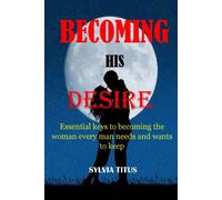 Becoming His Desire: Essential Keys To Becoming The Woman Every Man Needs And Wants To Keep
