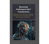 Becoming Proficient In Nlp Transformers: A Beginner's Guide To Developing, Training, And Elevating State-Of-The-Art Language Models With Practical Guidance And Strategies