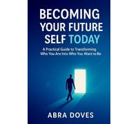 BECOMING YOUR FUTURE SELF TODAY: A Practical Guide To Transforming Who You Are Into Who You Want To Be
