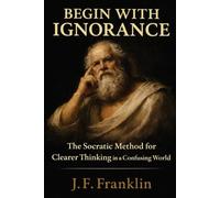 Begin with Ignorance: The Socratic Method for Clearer Thinking in a Confusing World