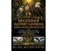 BEGINNER FALCONRY HANDBOOK: HAWKS, FALCONS AND EAGLES CARE: A Complete Step-by-Step Guide to Training, Handling, Feeding, Health Care, and Free Flight Mastery of Birds of Prey.