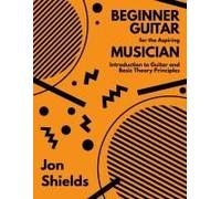 Beginner Guitar For The Aspiring Musician: Introduction To Guitar And Basic Theory Principles
