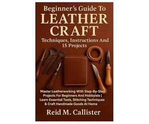 Beginner’s Guide To Leather Craft: Techniques, Instructions And 15 Projects: Master Leatherworking With Step-By-Step Projects For Beginners And ... Techniques & Craft Handmade Goods At Home