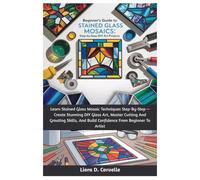 Beginner’s Guide To Stained Glass Mosaics: Step-By-Step DIY Art Projects: Learn Stained Glass Mosaic Techniques Step-By-Step - Create Stunning DIY ... And Build Confidence From Beginner To Artist