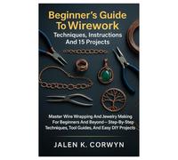 Beginner’s Guide To Wirework: Techniques, Instructions And 15 Projects: Master Wire Wrapping And Jewelry Making For Beginners And Beyond - Step-By-Step Techniques, Tool Guides, And Easy DIY Projects