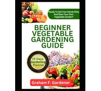 Beginner Vegetable Gardening Guide: The Complete Step-By-Step Handbook To Planning, Planting, And Producing A Bountiful Backyard Vegetable Garden