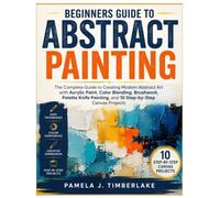Beginners Guide to Abstract Painting: The Complete Guide to Creating Modern Abstract Art with Acrylic Paint, Color Blending, Brushwork, Palette Knife Painting, and 10 Step-by-Step Canvas Projects