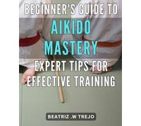 Beginner's Guide to Aikido Mastery: Expert Tips for Effective Training: Unlock the Secrets of Aikido: Accelerate Your Progress with Proven Techniques