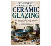 Beginner's Guide To Ceramic Glazing: Learn Step-by-Step Ceramic Glazing Techniques, Color Blending, Glazing Effects, Finishing Methods, and Beautiful Ceramic Projects