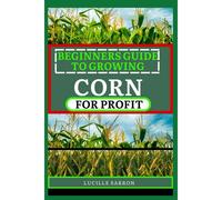 Beginners Guide To Corn For Profit: Cultivating Bounty From The Earth: A Comprehensive Guide To Corn Farming Mastery
