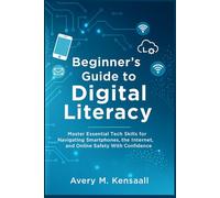 Beginners Guide To Digital Literacy: Master Essential Tech Skills For Navigating Smartphones, The Internet, And Online Safety With Confidence