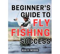 Beginner's Guide To Fly Fishing Success: Master The Art Of Fly Fishing: A Comprehensive Beginner's Handbook For Achieving Tremendous Success