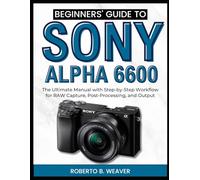 Beginners’ Guide to Sony Alpha 6600: The Ultimate Manual with Step-by-Step Workflow for RAW Capture, Post-Processing, and Output